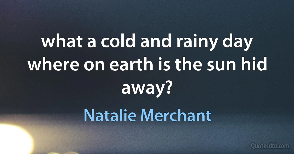 what a cold and rainy day
where on earth is the sun hid away? (Natalie Merchant)