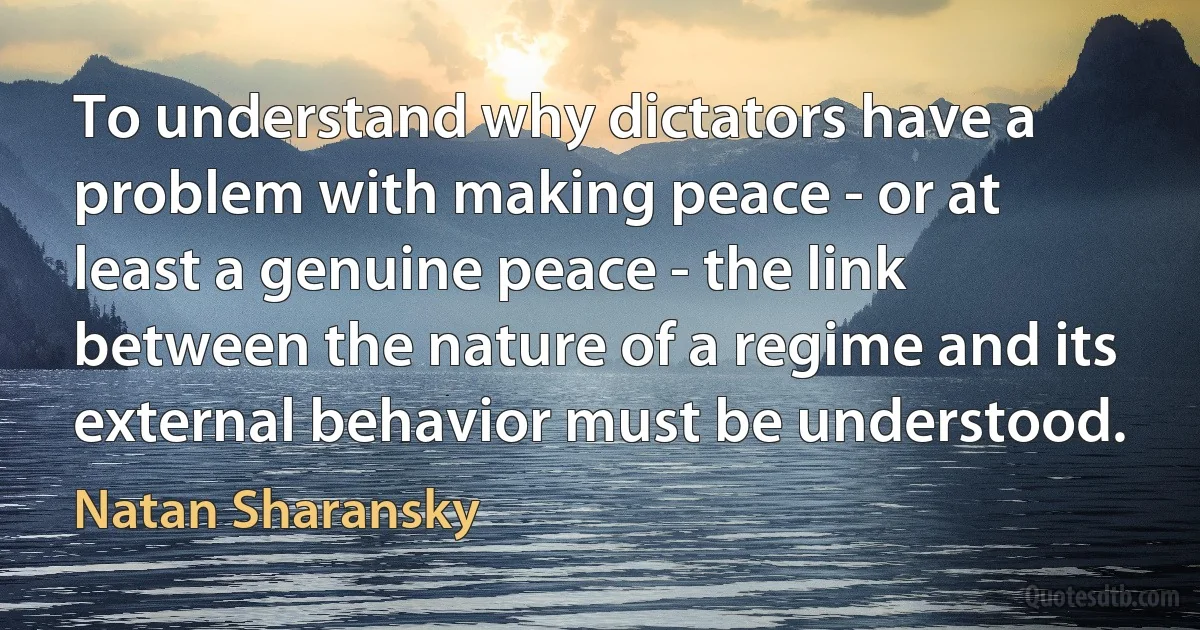 To understand why dictators have a problem with making peace - or at least a genuine peace - the link between the nature of a regime and its external behavior must be understood. (Natan Sharansky)