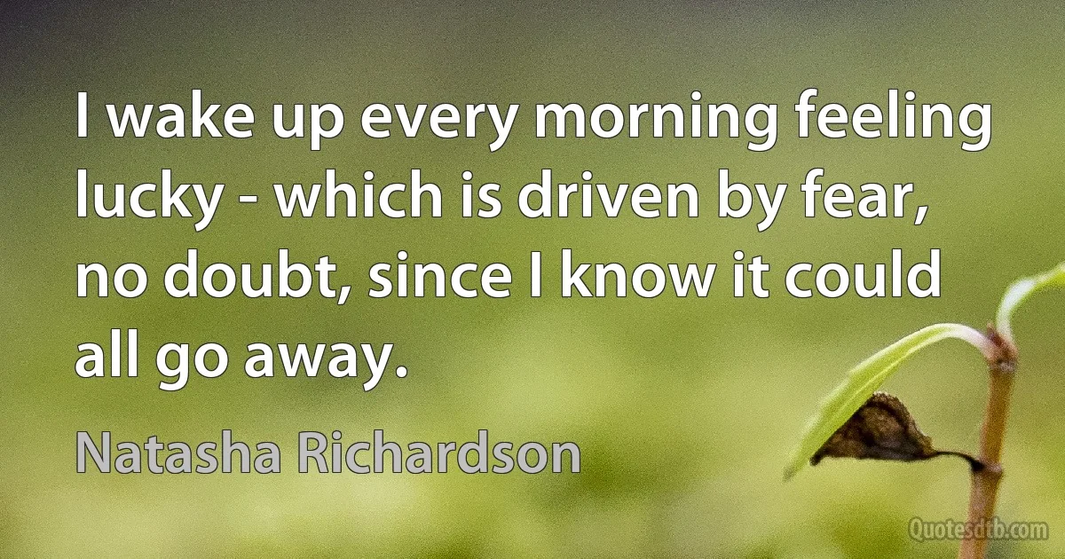 I wake up every morning feeling lucky - which is driven by fear, no doubt, since I know it could all go away. (Natasha Richardson)