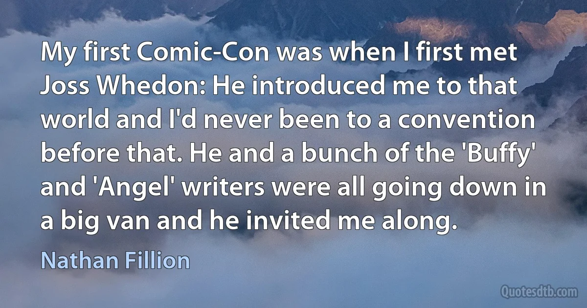 My first Comic-Con was when I first met Joss Whedon: He introduced me to that world and I'd never been to a convention before that. He and a bunch of the 'Buffy' and 'Angel' writers were all going down in a big van and he invited me along. (Nathan Fillion)