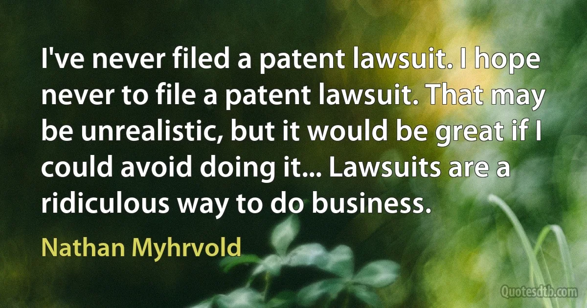 I've never filed a patent lawsuit. I hope never to file a patent lawsuit. That may be unrealistic, but it would be great if I could avoid doing it... Lawsuits are a ridiculous way to do business. (Nathan Myhrvold)