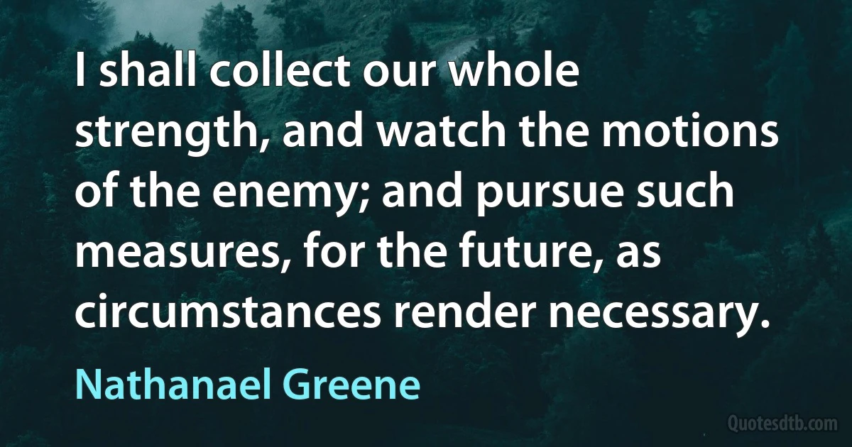 I shall collect our whole strength, and watch the motions of the enemy; and pursue such measures, for the future, as circumstances render necessary. (Nathanael Greene)