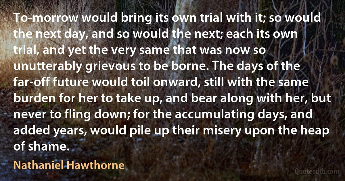 To-morrow would bring its own trial with it; so would the next day, and so would the next; each its own trial, and yet the very same that was now so unutterably grievous to be borne. The days of the far-off future would toil onward, still with the same burden for her to take up, and bear along with her, but never to fling down; for the accumulating days, and added years, would pile up their misery upon the heap of shame. (Nathaniel Hawthorne)