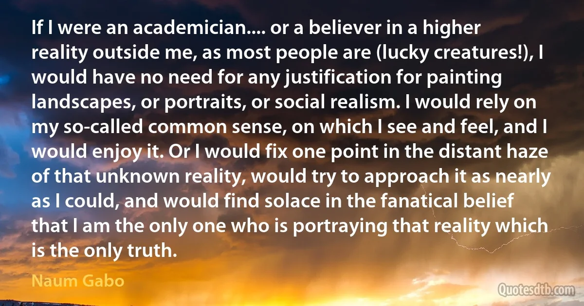 If I were an academician.... or a believer in a higher reality outside me, as most people are (lucky creatures!), I would have no need for any justification for painting landscapes, or portraits, or social realism. I would rely on my so-called common sense, on which I see and feel, and I would enjoy it. Or I would fix one point in the distant haze of that unknown reality, would try to approach it as nearly as I could, and would find solace in the fanatical belief that I am the only one who is portraying that reality which is the only truth. (Naum Gabo)