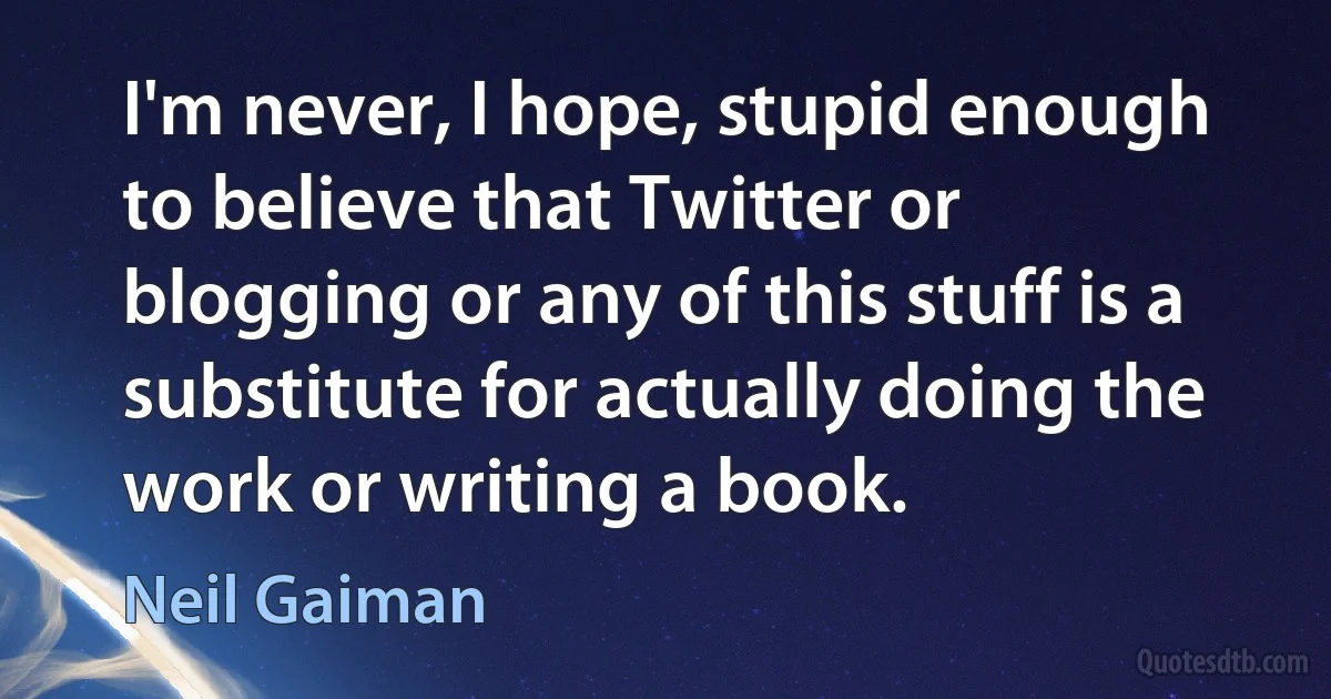 I'm never, I hope, stupid enough to believe that Twitter or blogging or any of this stuff is a substitute for actually doing the work or writing a book. (Neil Gaiman)