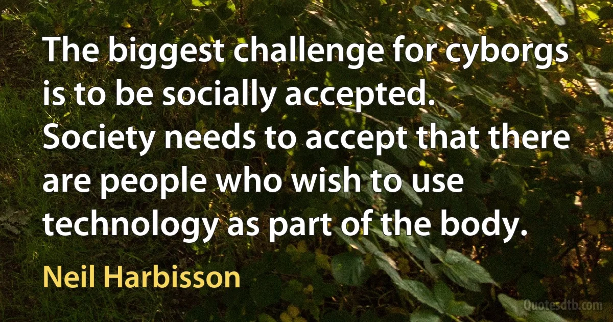 The biggest challenge for cyborgs is to be socially accepted. Society needs to accept that there are people who wish to use technology as part of the body. (Neil Harbisson)