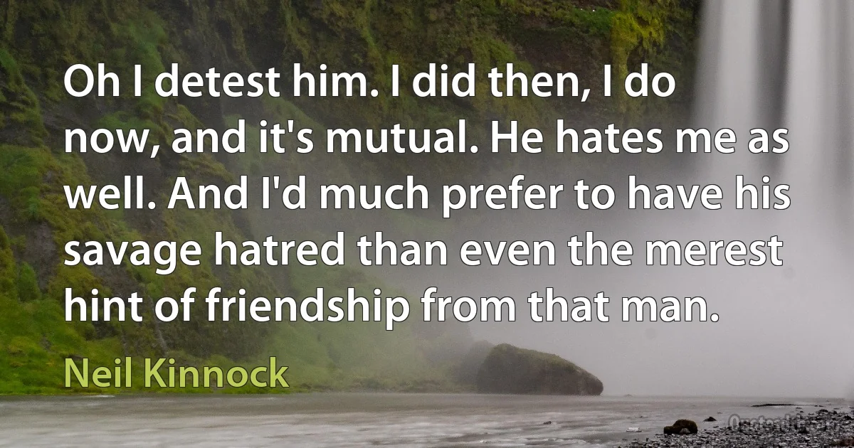 Oh I detest him. I did then, I do now, and it's mutual. He hates me as well. And I'd much prefer to have his savage hatred than even the merest hint of friendship from that man. (Neil Kinnock)