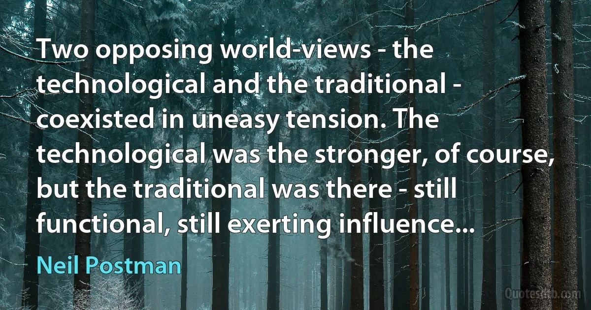 Two opposing world-views - the technological and the traditional - coexisted in uneasy tension. The technological was the stronger, of course, but the traditional was there - still functional, still exerting influence... (Neil Postman)