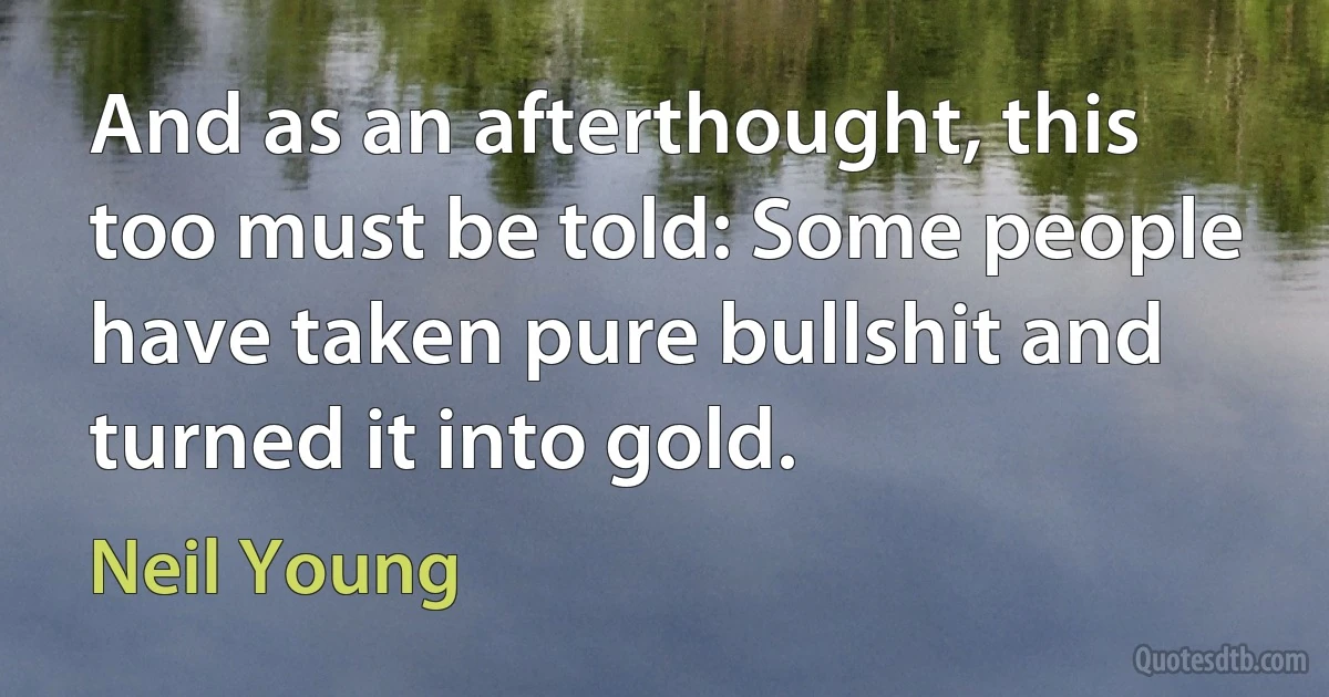 And as an afterthought, this too must be told: Some people have taken pure bullshit and turned it into gold. (Neil Young)