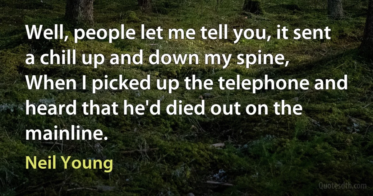 Well, people let me tell you, it sent a chill up and down my spine,
When I picked up the telephone and heard that he'd died out on the mainline. (Neil Young)