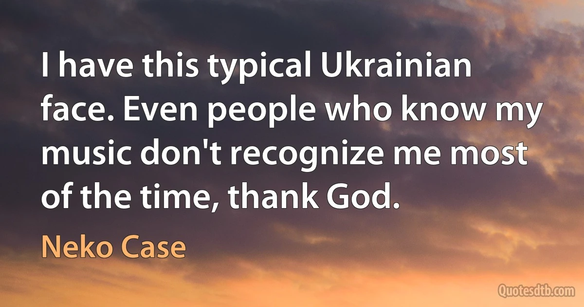 I have this typical Ukrainian face. Even people who know my music don't recognize me most of the time, thank God. (Neko Case)