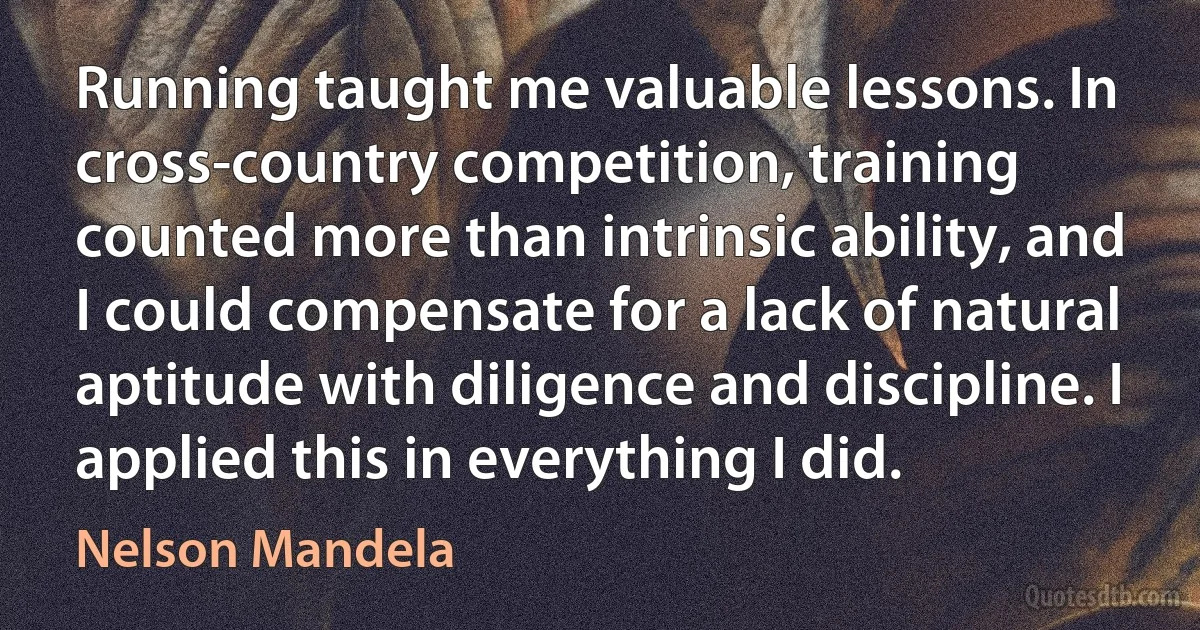 Running taught me valuable lessons. In cross-country competition, training counted more than intrinsic ability, and I could compensate for a lack of natural aptitude with diligence and discipline. I applied this in everything I did. (Nelson Mandela)