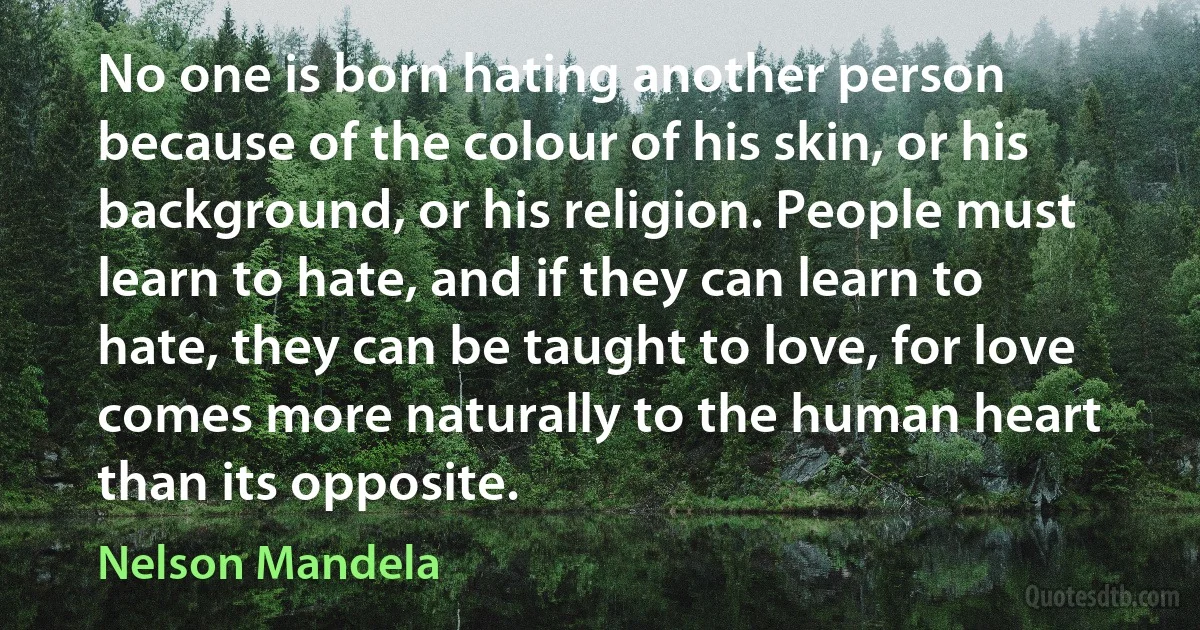 No one is born hating another person because of the colour of his skin, or his background, or his religion. People must learn to hate, and if they can learn to hate, they can be taught to love, for love comes more naturally to the human heart than its opposite. (Nelson Mandela)