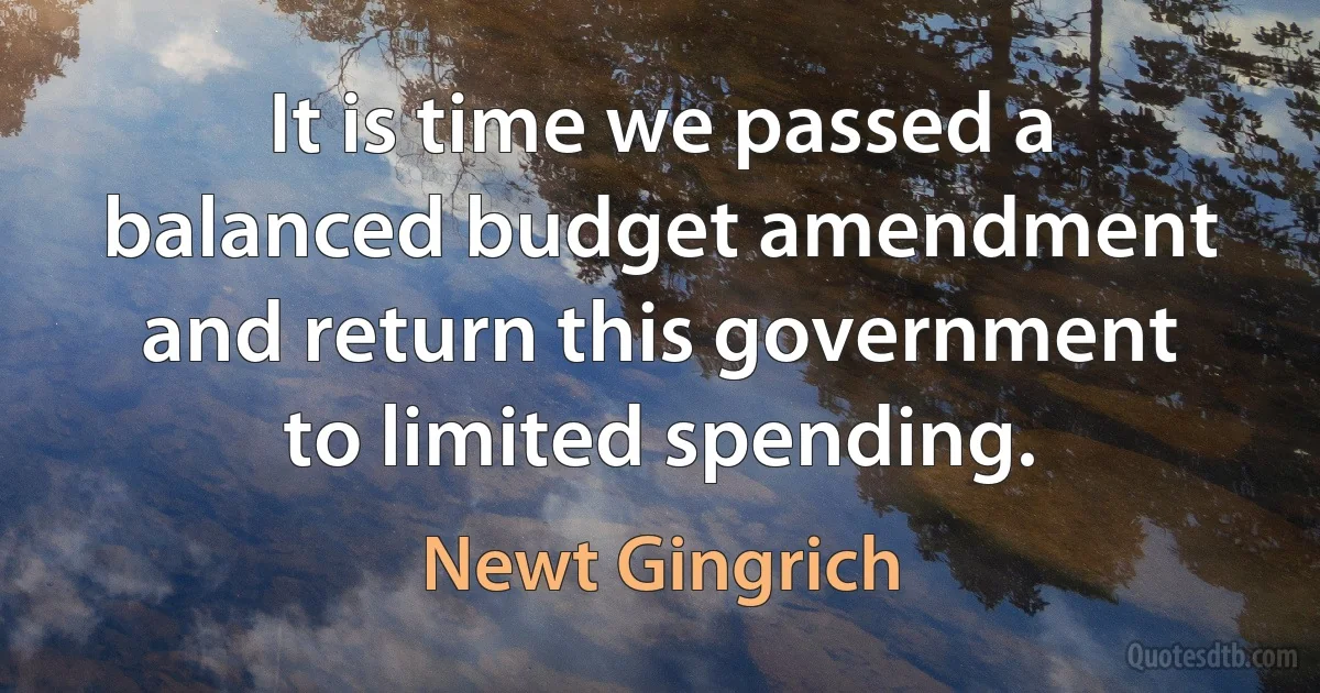 It is time we passed a balanced budget amendment and return this government to limited spending. (Newt Gingrich)