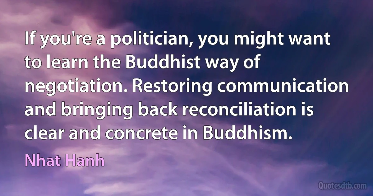 If you're a politician, you might want to learn the Buddhist way of negotiation. Restoring communication and bringing back reconciliation is clear and concrete in Buddhism. (Nhat Hanh)