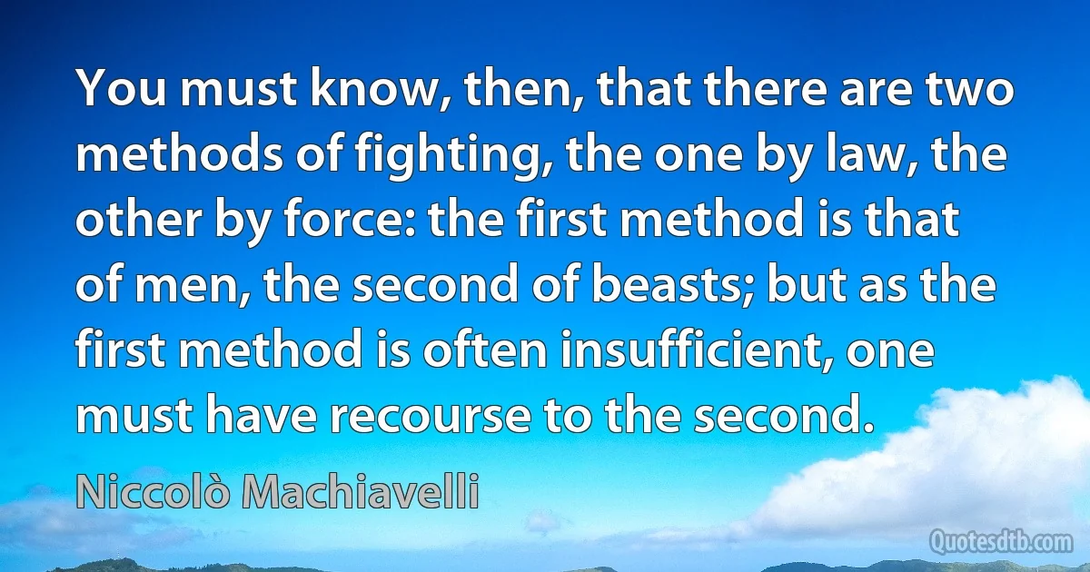 You must know, then, that there are two methods of fighting, the one by law, the other by force: the first method is that of men, the second of beasts; but as the first method is often insufficient, one must have recourse to the second. (Niccolò Machiavelli)