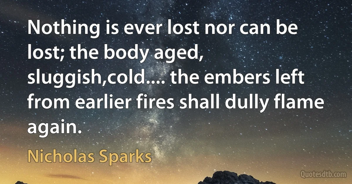 Nothing is ever lost nor can be lost; the body aged, sluggish,cold.... the embers left from earlier fires shall dully flame again. (Nicholas Sparks)