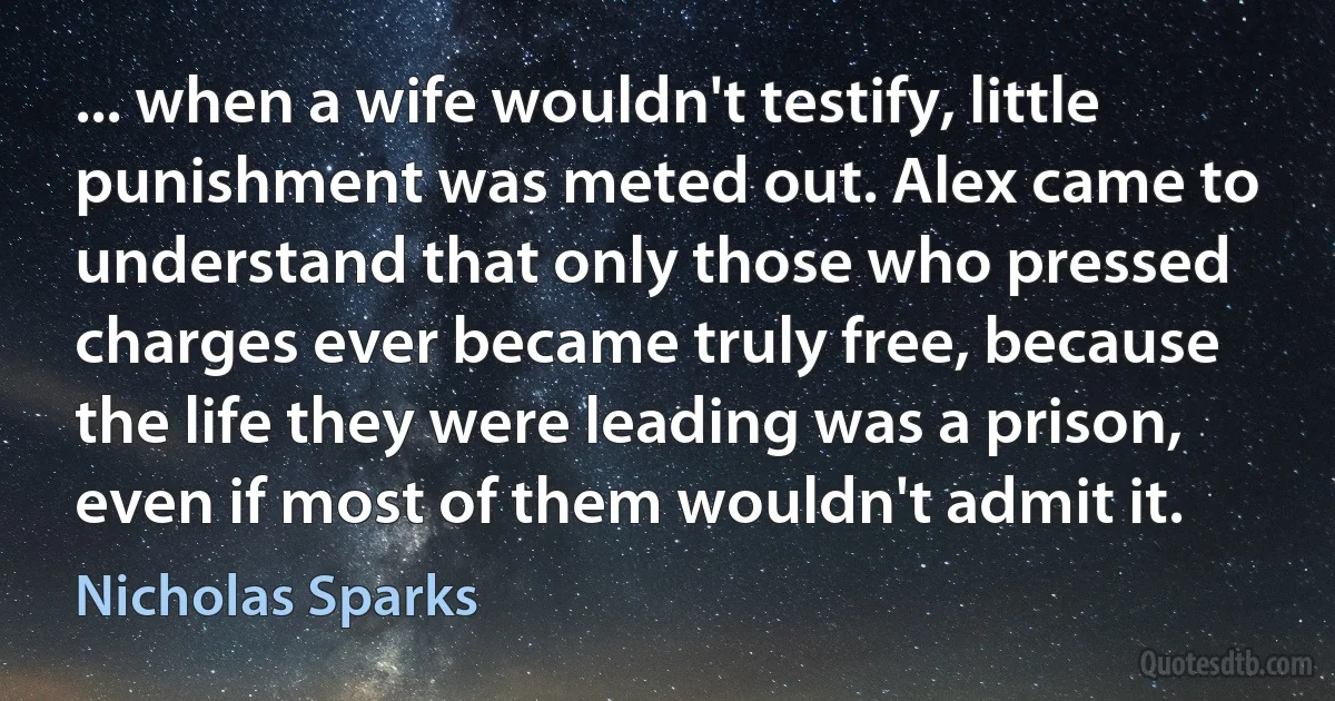 ... when a wife wouldn't testify, little punishment was meted out. Alex came to understand that only those who pressed charges ever became truly free, because the life they were leading was a prison, even if most of them wouldn't admit it. (Nicholas Sparks)