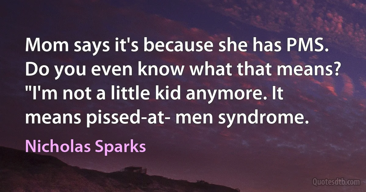 Mom says it's because she has PMS.
Do you even know what that means?
"I'm not a little kid anymore. It means pissed-at- men syndrome. (Nicholas Sparks)