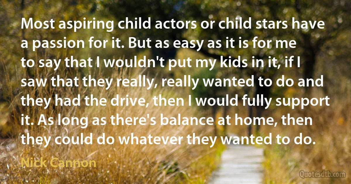 Most aspiring child actors or child stars have a passion for it. But as easy as it is for me to say that I wouldn't put my kids in it, if I saw that they really, really wanted to do and they had the drive, then I would fully support it. As long as there's balance at home, then they could do whatever they wanted to do. (Nick Cannon)