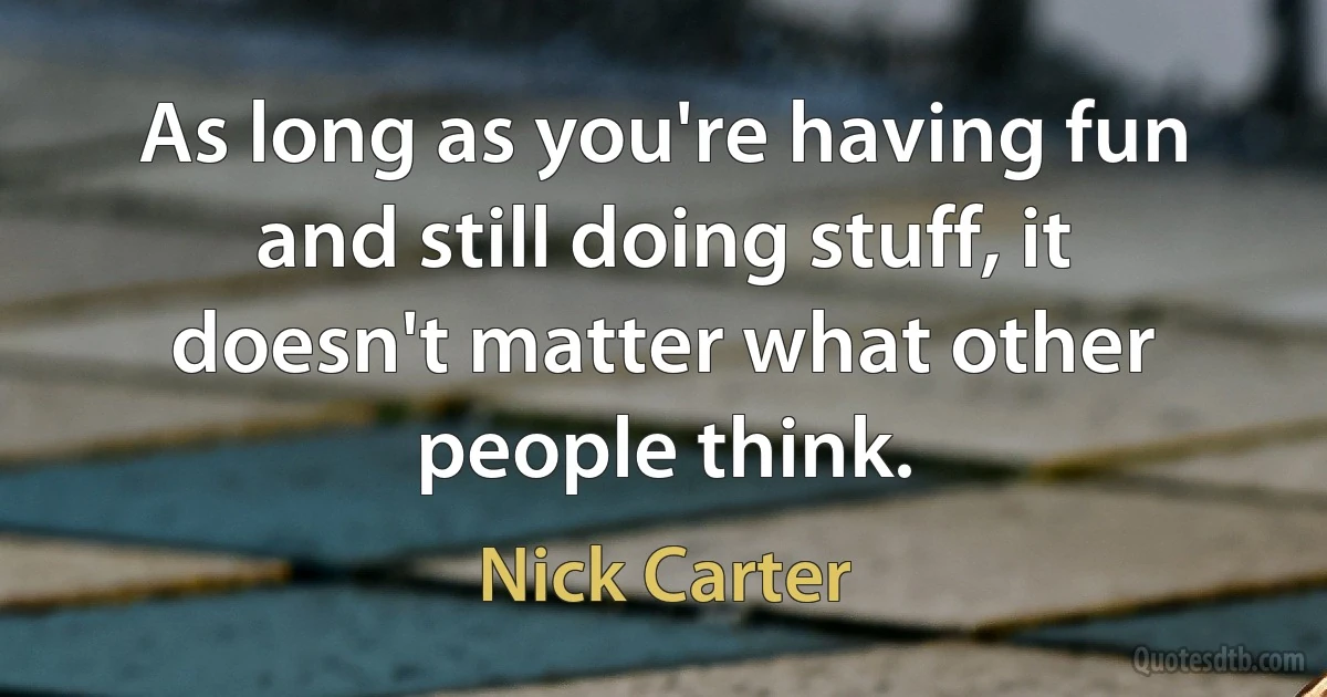 As long as you're having fun and still doing stuff, it doesn't matter what other people think. (Nick Carter)