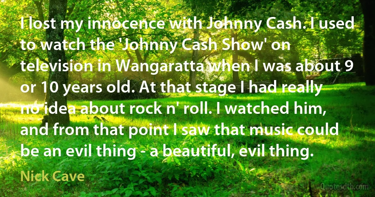 I lost my innocence with Johnny Cash. I used to watch the 'Johnny Cash Show' on television in Wangaratta when I was about 9 or 10 years old. At that stage I had really no idea about rock n' roll. I watched him, and from that point I saw that music could be an evil thing - a beautiful, evil thing. (Nick Cave)