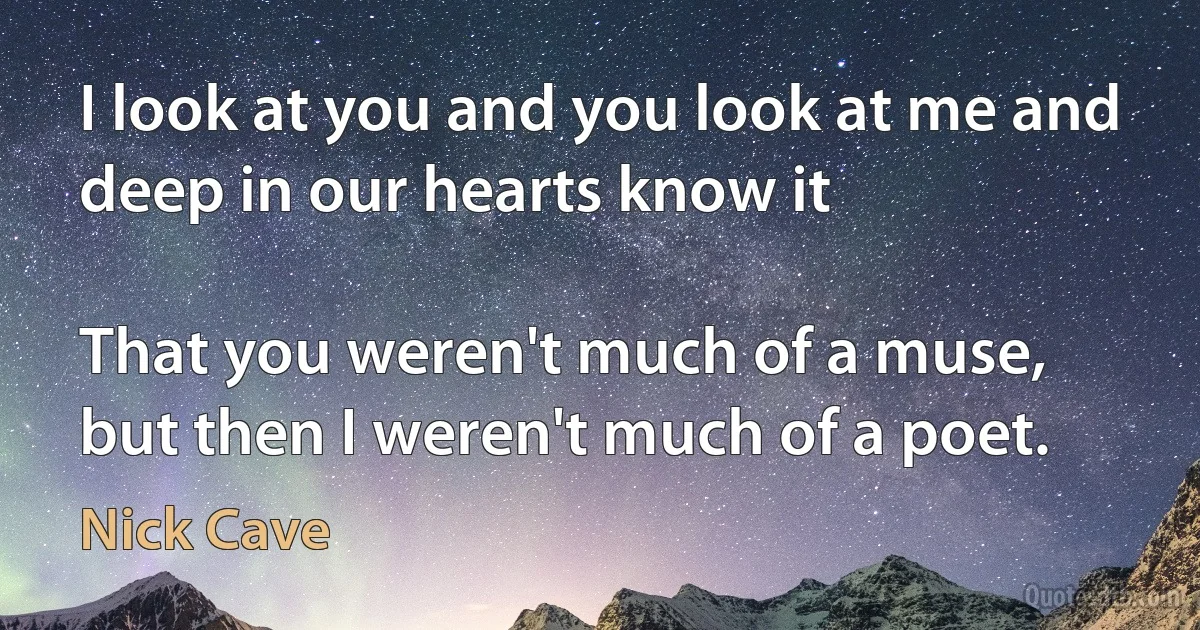 I look at you and you look at me and
deep in our hearts know it

That you weren't much of a muse,
but then I weren't much of a poet. (Nick Cave)