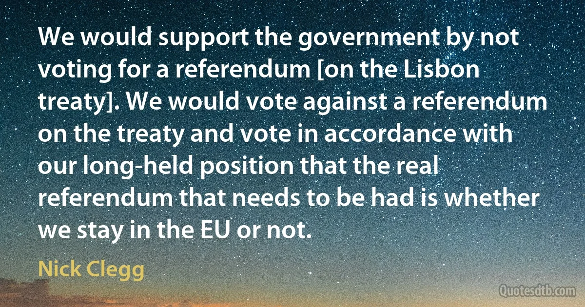 We would support the government by not voting for a referendum [on the Lisbon treaty]. We would vote against a referendum on the treaty and vote in accordance with our long-held position that the real referendum that needs to be had is whether we stay in the EU or not. (Nick Clegg)