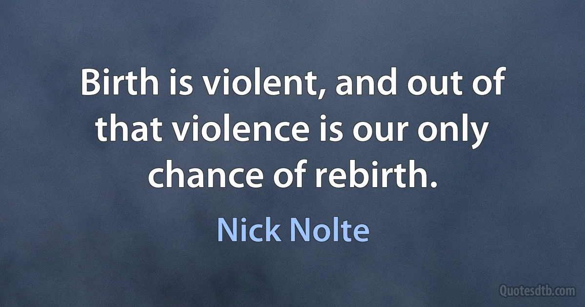 Birth is violent, and out of that violence is our only chance of rebirth. (Nick Nolte)