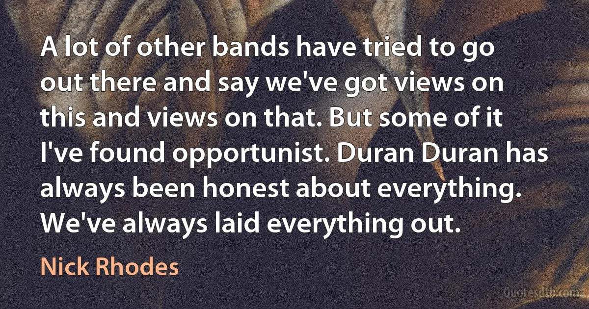 A lot of other bands have tried to go out there and say we've got views on this and views on that. But some of it I've found opportunist. Duran Duran has always been honest about everything. We've always laid everything out. (Nick Rhodes)