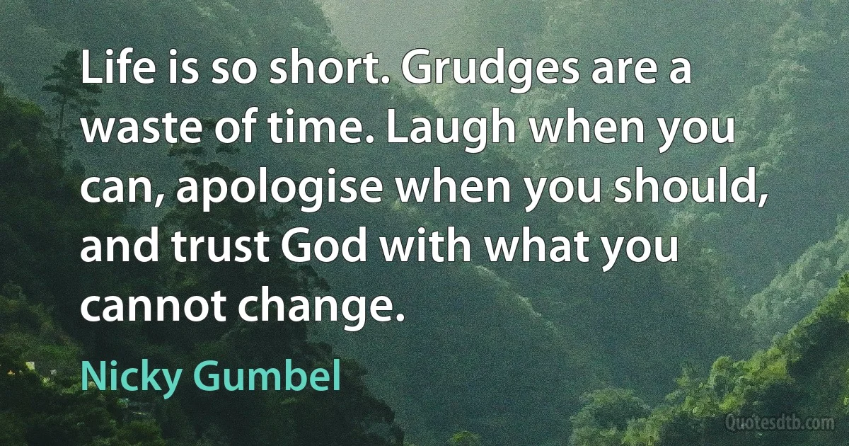 Life is so short. Grudges are a waste of time. Laugh when you can, apologise when you should, and trust God with what you cannot change. (Nicky Gumbel)