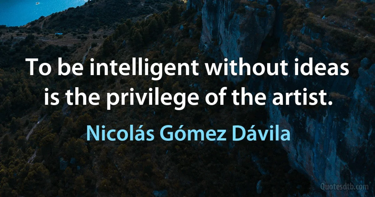 To be intelligent without ideas is the privilege of the artist. (Nicolás Gómez Dávila)