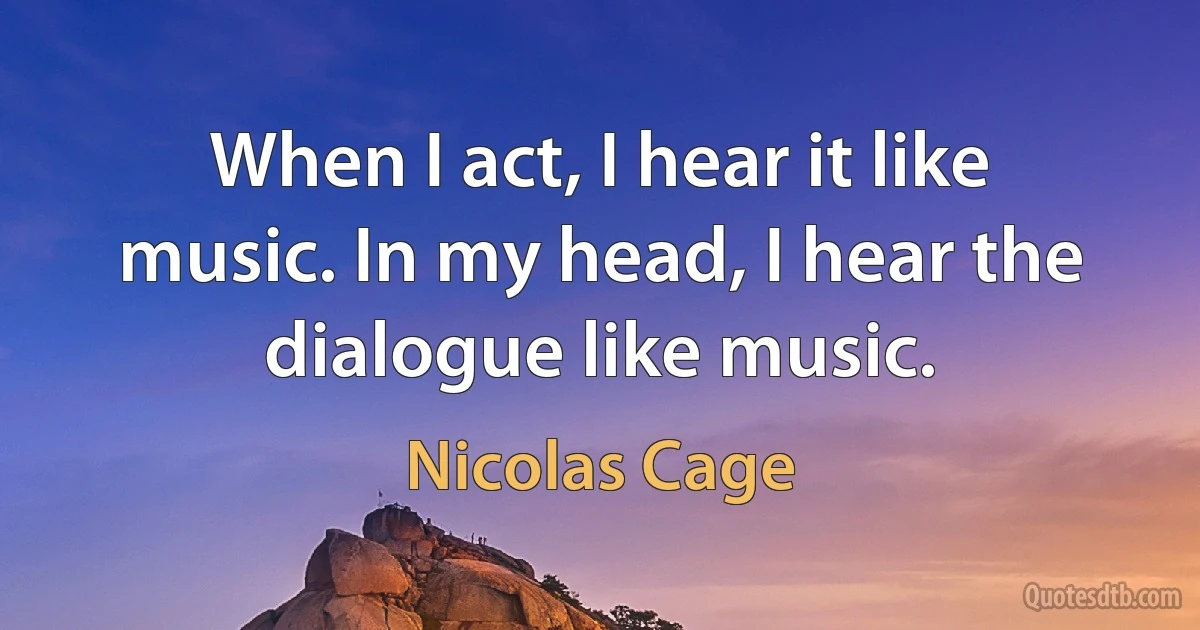 When I act, I hear it like music. In my head, I hear the dialogue like music. (Nicolas Cage)