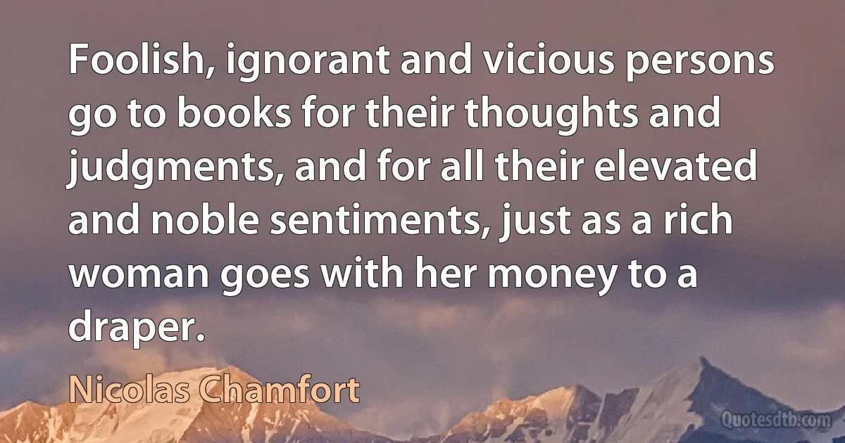 Foolish, ignorant and vicious persons go to books for their thoughts and judgments, and for all their elevated and noble sentiments, just as a rich woman goes with her money to a draper. (Nicolas Chamfort)