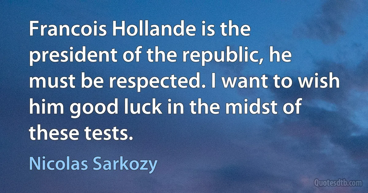 Francois Hollande is the president of the republic, he must be respected. I want to wish him good luck in the midst of these tests. (Nicolas Sarkozy)