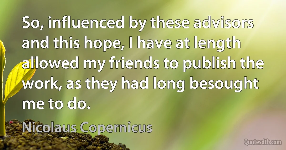 So, influenced by these advisors and this hope, I have at length allowed my friends to publish the work, as they had long besought me to do. (Nicolaus Copernicus)