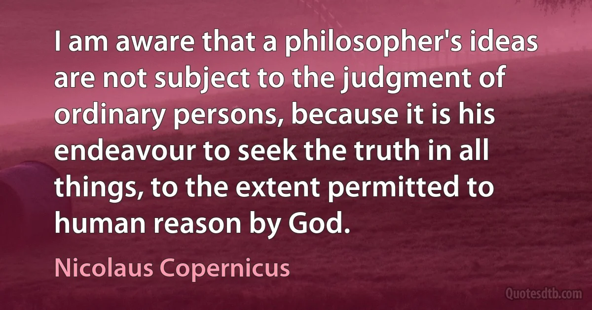 I am aware that a philosopher's ideas are not subject to the judgment of ordinary persons, because it is his endeavour to seek the truth in all things, to the extent permitted to human reason by God. (Nicolaus Copernicus)