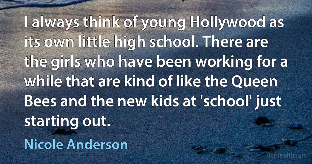 I always think of young Hollywood as its own little high school. There are the girls who have been working for a while that are kind of like the Queen Bees and the new kids at 'school' just starting out. (Nicole Anderson)