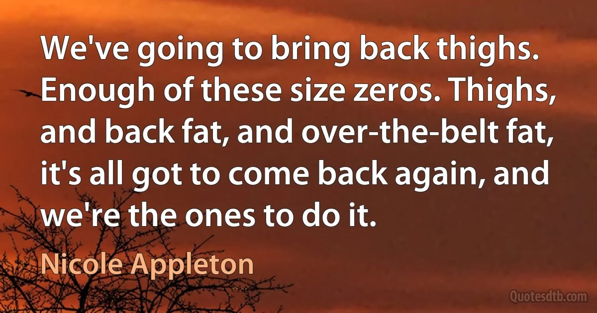 We've going to bring back thighs. Enough of these size zeros. Thighs, and back fat, and over-the-belt fat, it's all got to come back again, and we're the ones to do it. (Nicole Appleton)