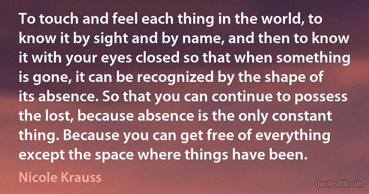 To touch and feel each thing in the world, to know it by sight and by name, and then to know it with your eyes closed so that when something is gone, it can be recognized by the shape of its absence. So that you can continue to possess the lost, because absence is the only constant thing. Because you can get free of everything except the space where things have been. (Nicole Krauss)