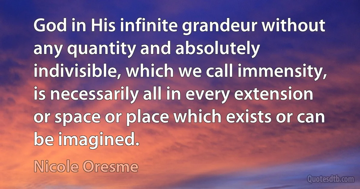 God in His infinite grandeur without any quantity and absolutely indivisible, which we call immensity, is necessarily all in every extension or space or place which exists or can be imagined. (Nicole Oresme)