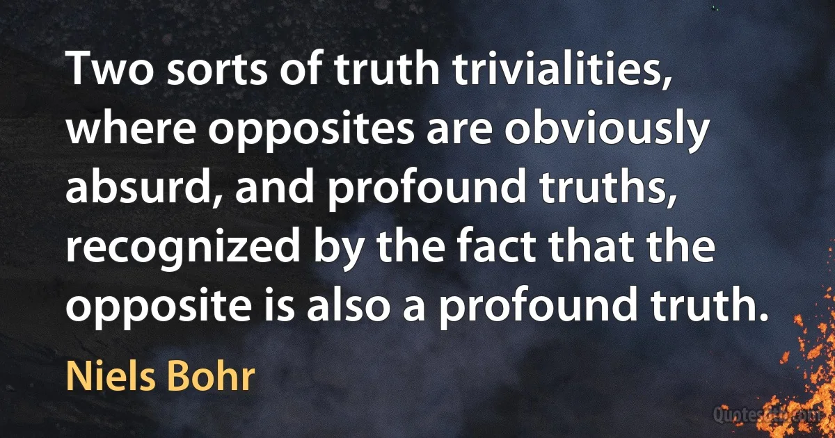 Two sorts of truth trivialities, where opposites are obviously absurd, and profound truths, recognized by the fact that the opposite is also a profound truth. (Niels Bohr)