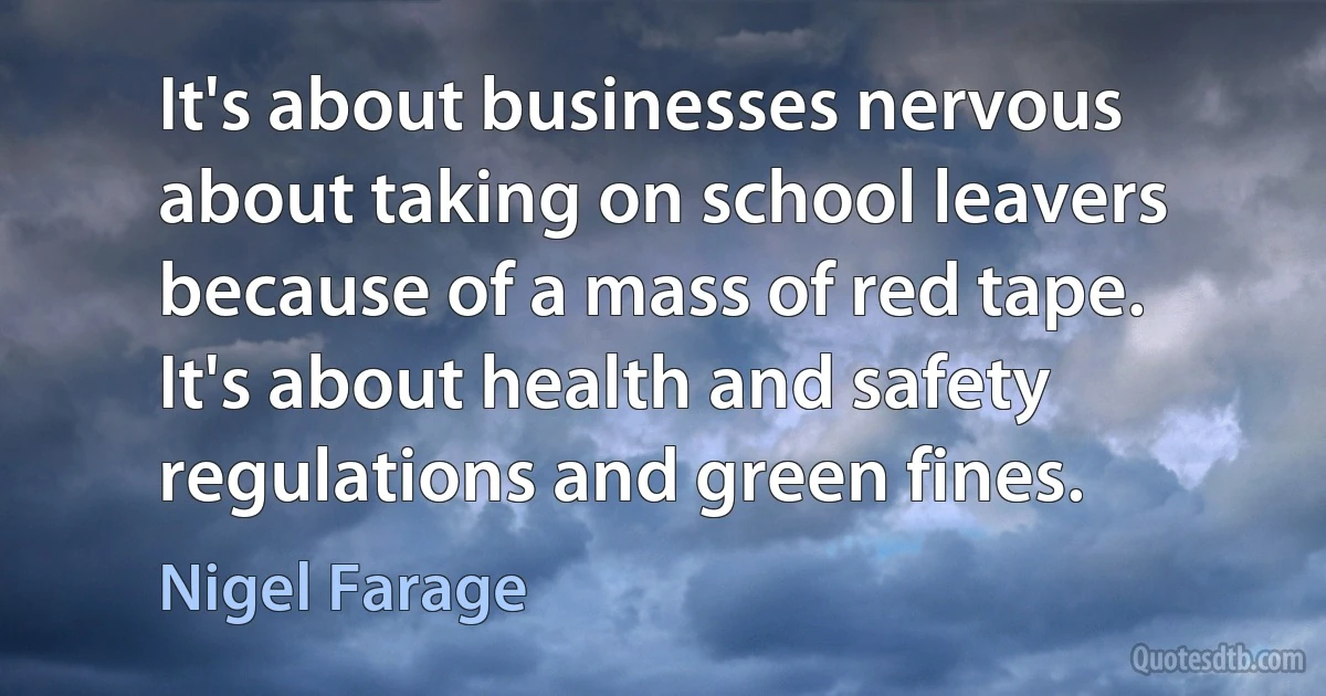 It's about businesses nervous about taking on school leavers because of a mass of red tape. It's about health and safety regulations and green fines. (Nigel Farage)