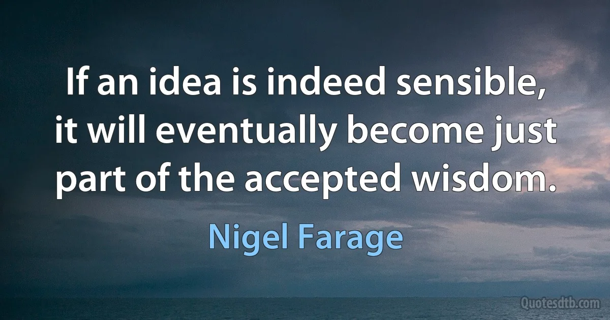 If an idea is indeed sensible, it will eventually become just part of the accepted wisdom. (Nigel Farage)