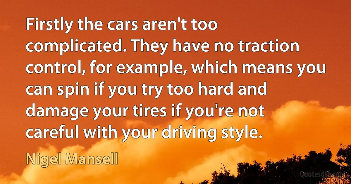 Firstly the cars aren't too complicated. They have no traction control, for example, which means you can spin if you try too hard and damage your tires if you're not careful with your driving style. (Nigel Mansell)