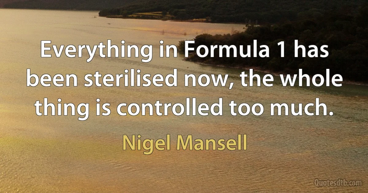 Everything in Formula 1 has been sterilised now, the whole thing is controlled too much. (Nigel Mansell)