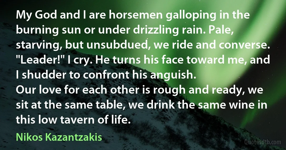 My God and I are horsemen galloping in the burning sun or under drizzling rain. Pale, starving, but unsubdued, we ride and converse.
"Leader!" I cry. He turns his face toward me, and I shudder to confront his anguish.
Our love for each other is rough and ready, we sit at the same table, we drink the same wine in this low tavern of life. (Nikos Kazantzakis)