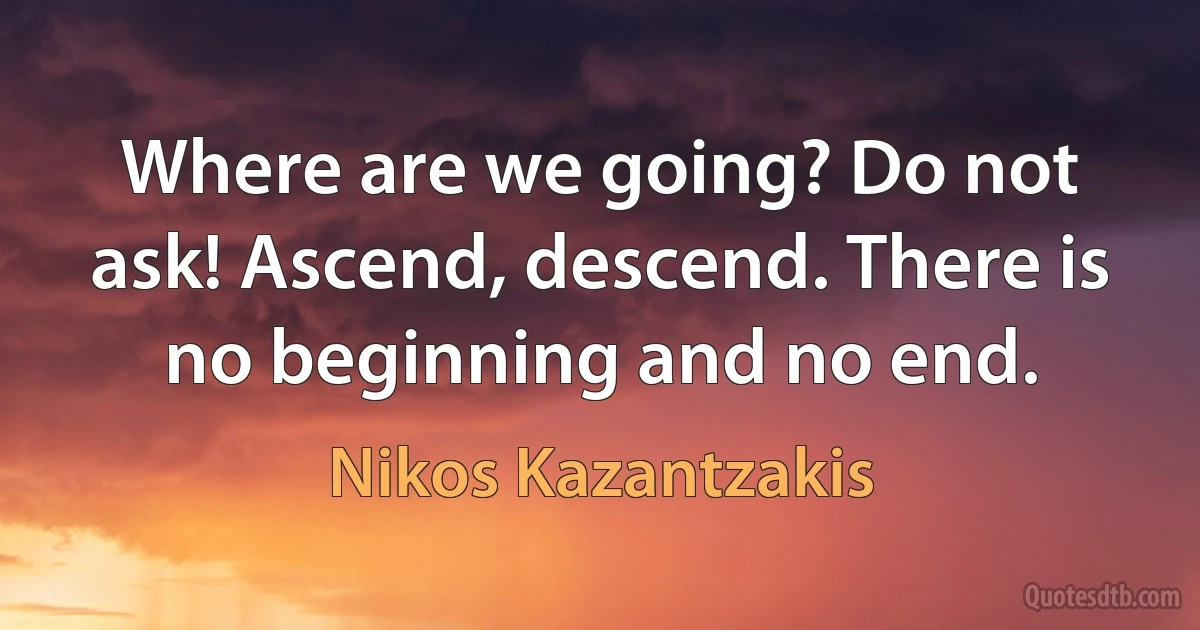 Where are we going? Do not ask! Ascend, descend. There is no beginning and no end. (Nikos Kazantzakis)