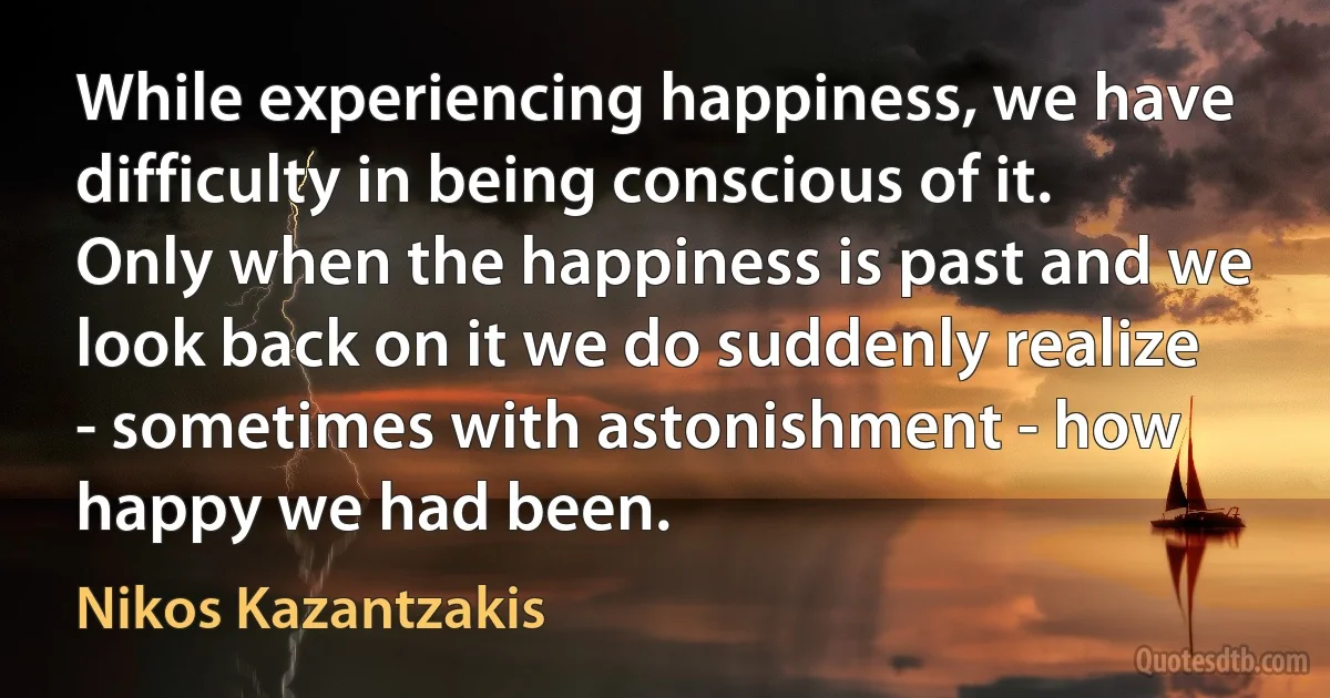 While experiencing happiness, we have difficulty in being conscious of it. Only when the happiness is past and we look back on it we do suddenly realize - sometimes with astonishment - how happy we had been. (Nikos Kazantzakis)