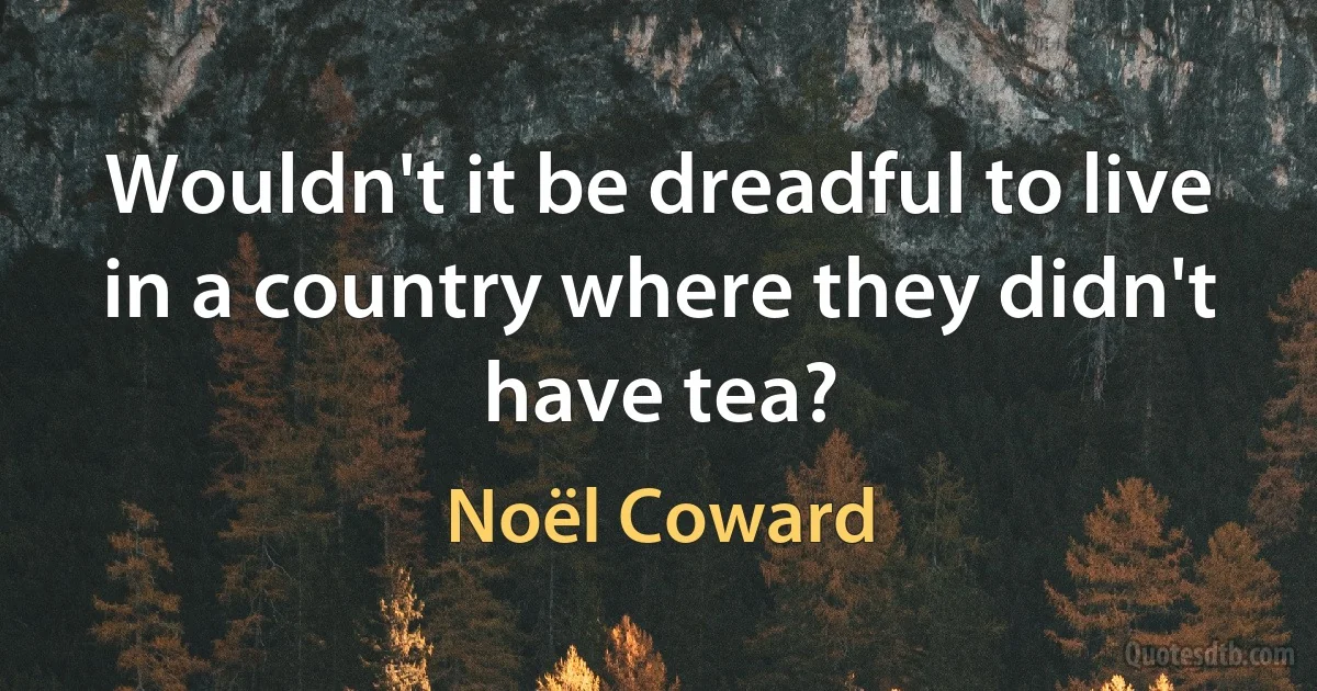 Wouldn't it be dreadful to live in a country where they didn't have tea? (Noël Coward)